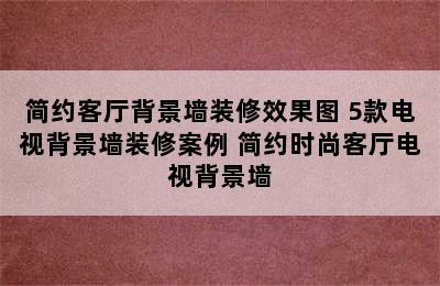 简约客厅背景墙装修效果图 5款电视背景墙装修案例 简约时尚客厅电视背景墙